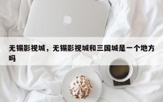 无锡影视城，无锡影视城和三国城是一个地方吗