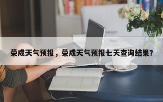 荣成天气预报，荣成天气预报七天查询结果？