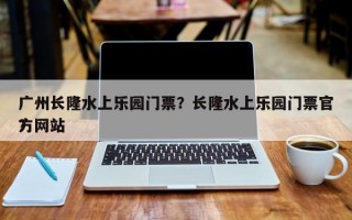 广州长隆水上乐园门票？长隆水上乐园门票官方网站
？