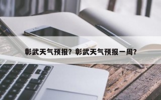 彰武天气预报？彰武天气预报一周？