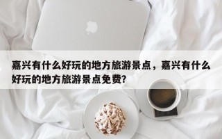 嘉兴有什么好玩的地方旅游景点，嘉兴有什么好玩的地方旅游景点免费？