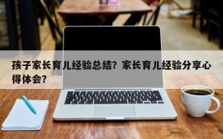 孩子家长育儿经验总结？家长育儿经验分享心得体会？