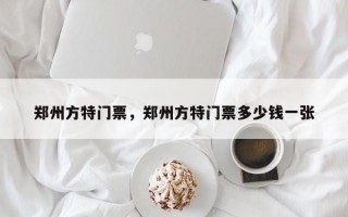 郑州方特门票，郑州方特门票多少钱一张