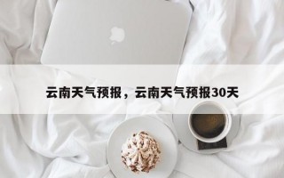 云南天气预报，云南天气预报30天