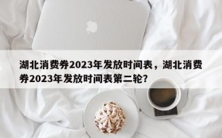 湖北消费券2023年发放时间表，湖北消费券2023年发放时间表第二轮？