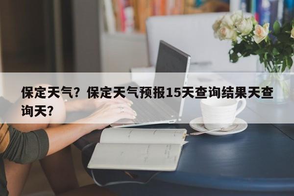 保定天气？保定天气预报15天查询结果天查询天？-第1张图片-云一亦百科