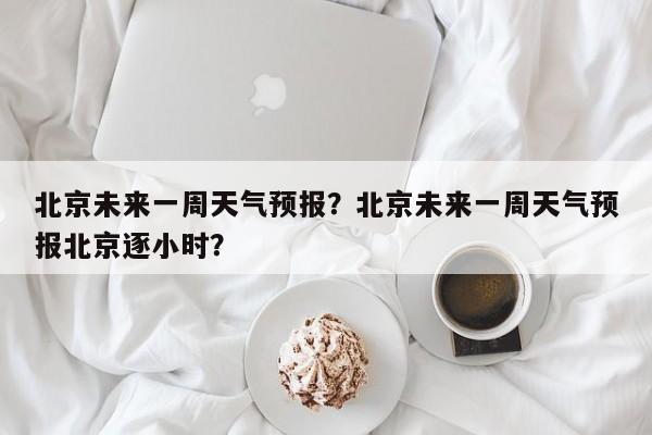 北京未来一周天气预报？北京未来一周天气预报北京逐小时？-第1张图片-云一亦百科