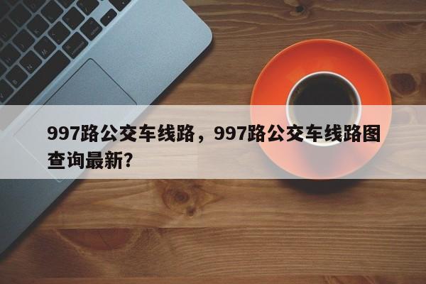 997路公交车线路，997路公交车线路图查询最新？-第1张图片-云一亦百科