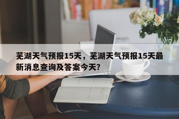 芜湖天气预报15天，芜湖天气预报15天最新消息查询及答案今天？-第1张图片-云一亦百科