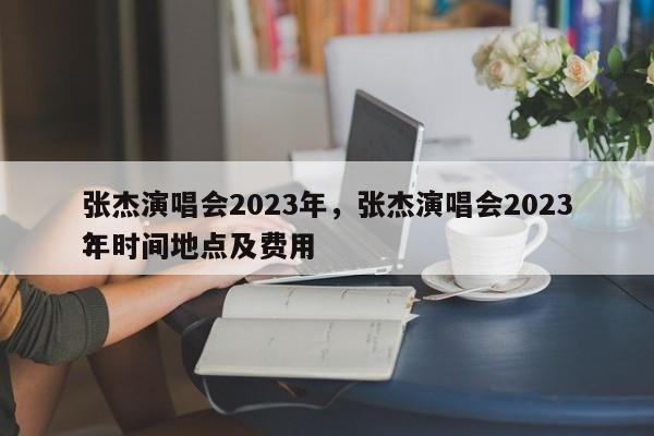 张杰演唱会2023年，张杰演唱会2023年时间地点及费用
？-第1张图片-云一亦百科